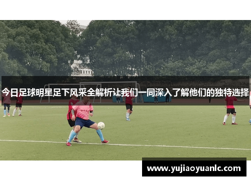今日足球明星足下风采全解析让我们一同深入了解他们的独特选择