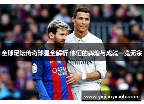 全球足坛传奇球星全解析 他们的辉煌与成就一览无余