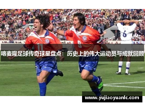 喀麦隆足球传奇球星盘点：历史上的伟大运动员与成就回顾