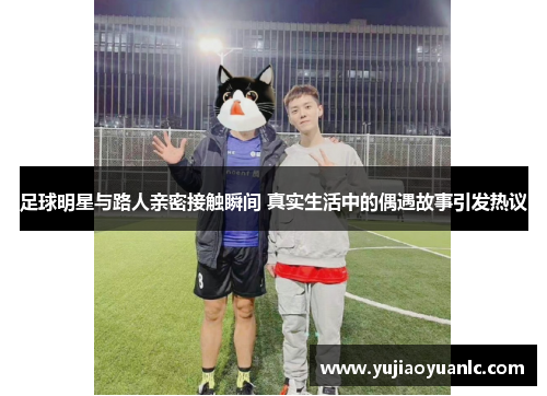 足球明星与路人亲密接触瞬间 真实生活中的偶遇故事引发热议