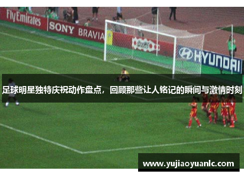足球明星独特庆祝动作盘点，回顾那些让人铭记的瞬间与激情时刻