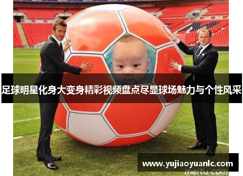 足球明星化身大变身精彩视频盘点尽显球场魅力与个性风采