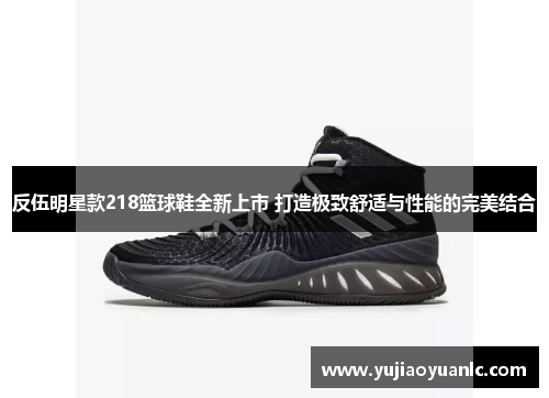反伍明星款218篮球鞋全新上市 打造极致舒适与性能的完美结合