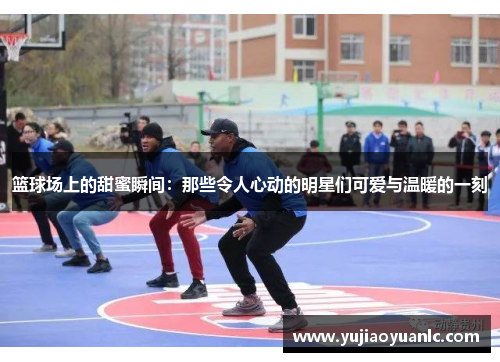 篮球场上的甜蜜瞬间：那些令人心动的明星们可爱与温暖的一刻