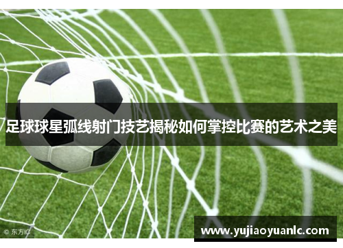 足球球星弧线射门技艺揭秘如何掌控比赛的艺术之美