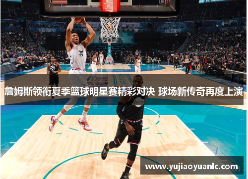 詹姆斯领衔夏季篮球明星赛精彩对决 球场新传奇再度上演