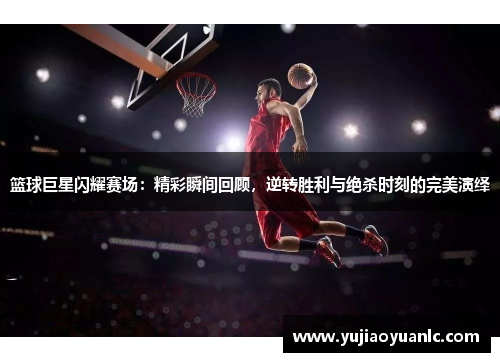 篮球巨星闪耀赛场：精彩瞬间回顾，逆转胜利与绝杀时刻的完美演绎