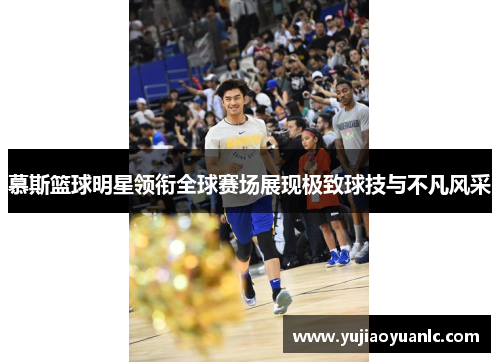慕斯篮球明星领衔全球赛场展现极致球技与不凡风采