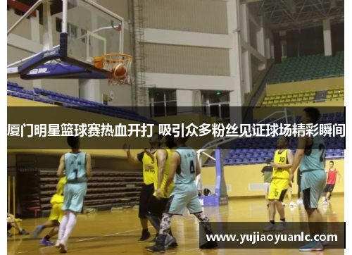 厦门明星篮球赛热血开打 吸引众多粉丝见证球场精彩瞬间