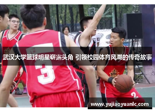 武汉大学篮球明星崭露头角 引领校园体育风潮的传奇故事