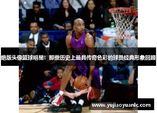 绝版头像篮球明星：那些历史上最具传奇色彩的球员经典形象回顾