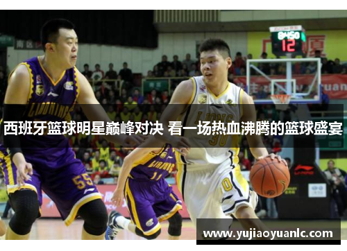 西班牙篮球明星巅峰对决 看一场热血沸腾的篮球盛宴